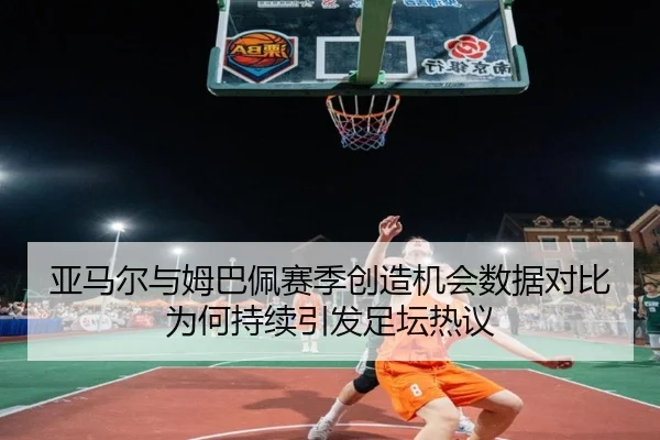 亚马尔与姆巴佩赛季创造机会数据对比为何持续引发足坛热议