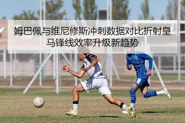 姆巴佩与维尼修斯冲刺数据对比折射皇马锋线效率升级新趋势